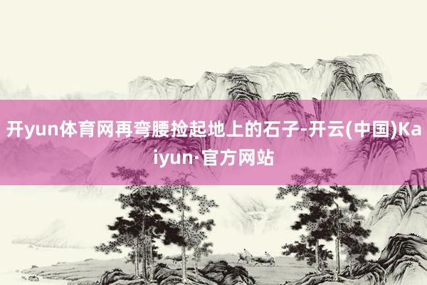 开yun体育网再弯腰捡起地上的石子-开云(中国)Kaiyun·官方网站