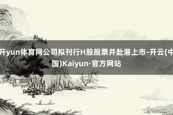 开yun体育网公司拟刊行H股股票并赴港上市-开云(中国)Kaiyun·官方网站