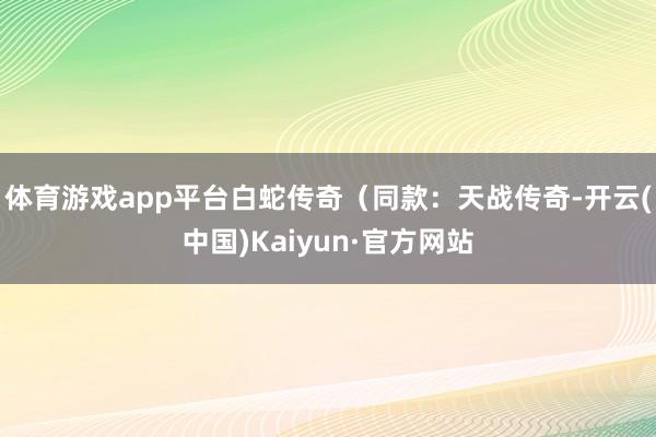 体育游戏app平台白蛇传奇（同款：天战传奇-开云(中国)Kaiyun·官方网站