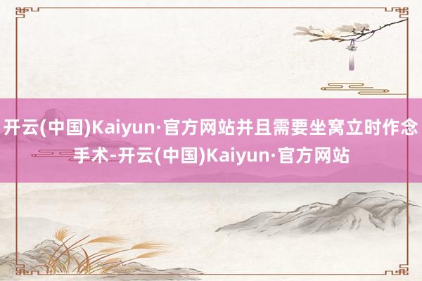 开云(中国)Kaiyun·官方网站并且需要坐窝立时作念手术-开云(中国)Kaiyun·官方网站