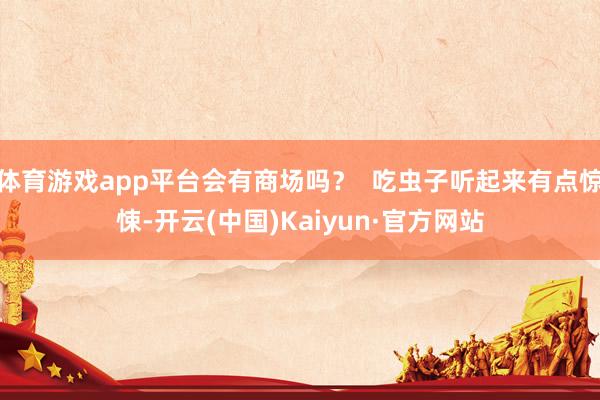体育游戏app平台会有商场吗？  吃虫子听起来有点惊悚-开云(中国)Kaiyun·官方网站