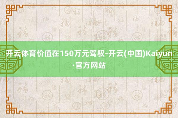 开云体育价值在150万元驾驭-开云(中国)Kaiyun·官方网站