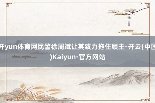 开yun体育网民警徐周斌让其致力拖住顾主-开云(中国)Kaiyun·官方网站