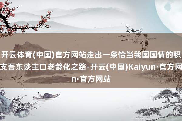 开云体育(中国)官方网站走出一条恰当我国国情的积极支吾东谈主口老龄化之路-开云(中国)Kaiyun·官方网站