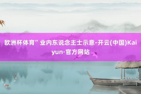 欧洲杯体育”业内东说念主士示意-开云(中国)Kaiyun·官方网站