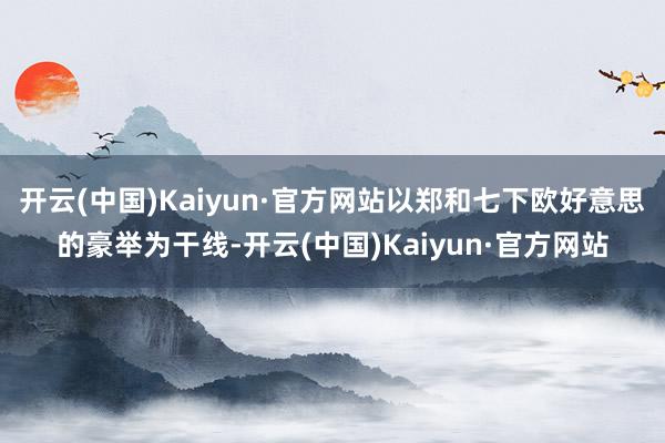 开云(中国)Kaiyun·官方网站以郑和七下欧好意思的豪举为干线-开云(中国)Kaiyun·官方网站