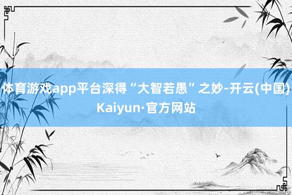 体育游戏app平台深得“大智若愚”之妙-开云(中国)Kaiyun·官方网站