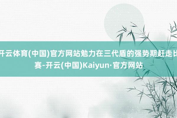 开云体育(中国)官方网站勉力在三代盾的强势期赶走比赛-开云(中国)Kaiyun·官方网站