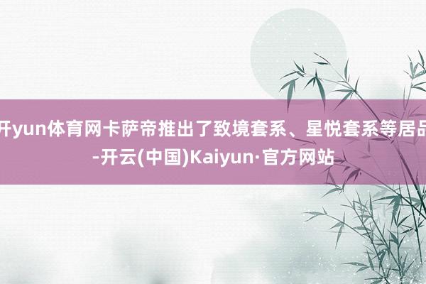 开yun体育网卡萨帝推出了致境套系、星悦套系等居品-开云(中国)Kaiyun·官方网站