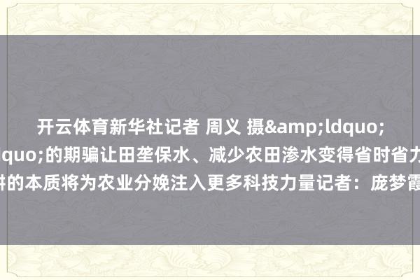 开云体育新华社记者 周义 摄&ldquo;无东谈主筑埂机&rdquo;的期骗让田垄保水、减少农田渗水变得省时省力高效跟着机灵春耕的本质将为农业分娩注入更多科技力量记者：庞梦霞 周义统筹：肖磊涛 冯筱晴    -开云(中国)Kaiyun·官方网站