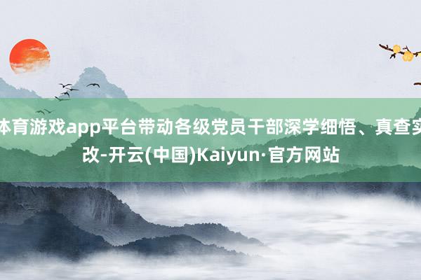 体育游戏app平台带动各级党员干部深学细悟、真查实改-开云(中国)Kaiyun·官方网站