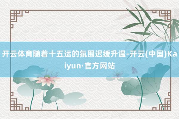 开云体育随着十五运的氛围迟缓升温-开云(中国)Kaiyun·官方网站