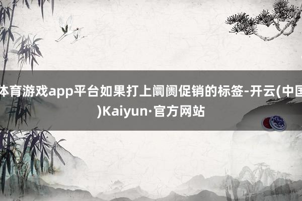 体育游戏app平台如果打上阛阓促销的标签-开云(中国)Kaiyun·官方网站