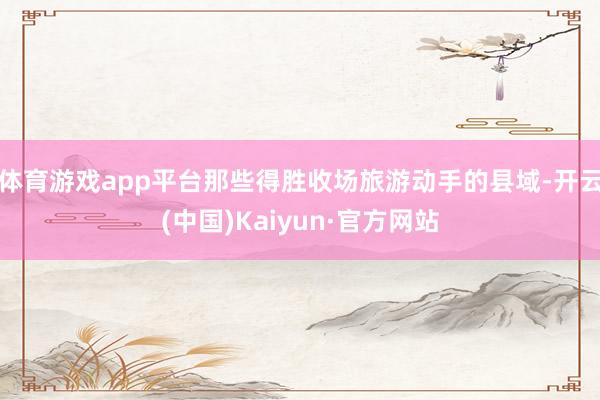 体育游戏app平台那些得胜收场旅游动手的县域-开云(中国)Kaiyun·官方网站