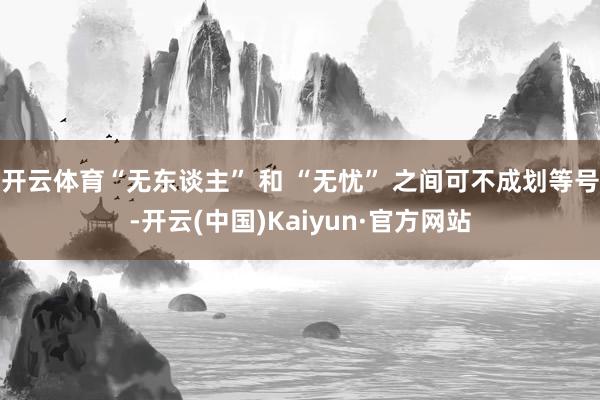 开云体育“无东谈主” 和 “无忧” 之间可不成划等号-开云(中国)Kaiyun·官方网站