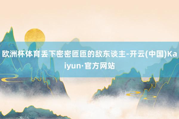 欧洲杯体育丢下密密匝匝的敌东谈主-开云(中国)Kaiyun·官方网站