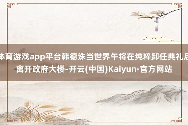 体育游戏app平台韩德洙当世界午将在纯粹卸任典礼后离开政府大楼-开云(中国)Kaiyun·官方网站