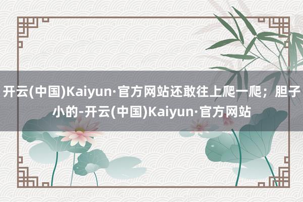 开云(中国)Kaiyun·官方网站还敢往上爬一爬；胆子小的-开云(中国)Kaiyun·官方网站