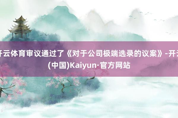 开云体育审议通过了《对于公司极端选录的议案》-开云(中国)Kaiyun·官方网站