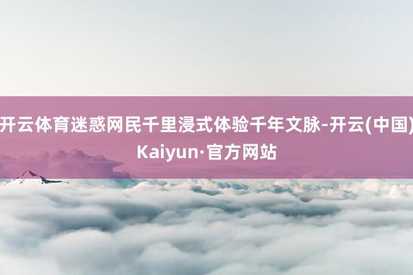 开云体育迷惑网民千里浸式体验千年文脉-开云(中国)Kaiyun·官方网站