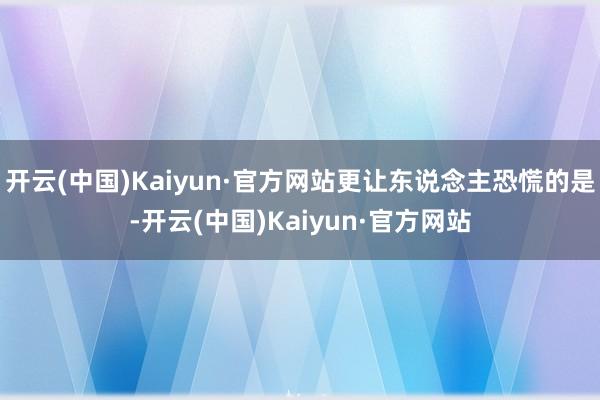开云(中国)Kaiyun·官方网站更让东说念主恐慌的是-开云(中国)Kaiyun·官方网站