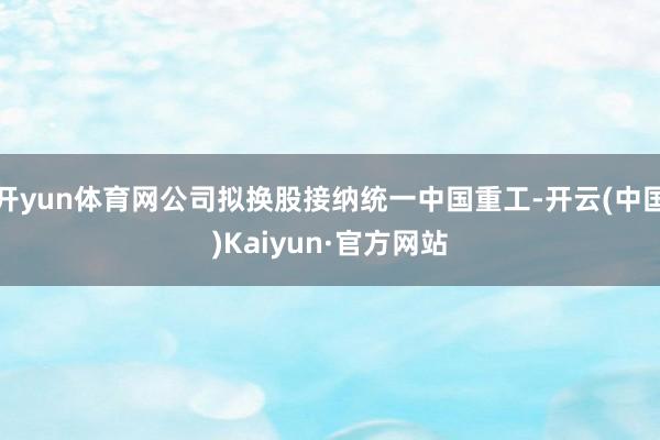 开yun体育网公司拟换股接纳统一中国重工-开云(中国)Kaiyun·官方网站