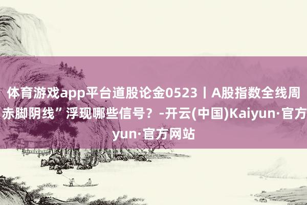 体育游戏app平台道股论金0523丨A股指数全线周折 “赤脚阴线”浮现哪些信号？-开云(中国)Kaiyun·官方网站