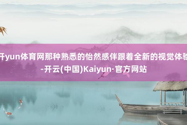开yun体育网那种熟悉的怡然感伴跟着全新的视觉体验-开云(中国)Kaiyun·官方网站