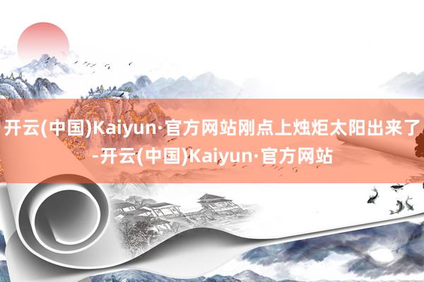 开云(中国)Kaiyun·官方网站刚点上烛炬太阳出来了-开云(中国)Kaiyun·官方网站