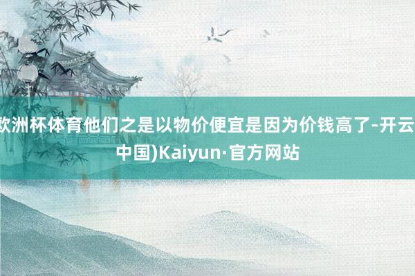 欧洲杯体育他们之是以物价便宜是因为价钱高了-开云(中国)Kaiyun·官方网站