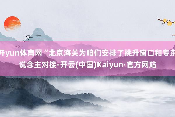 开yun体育网“北京海关为咱们安排了挑升窗口和专东说念主对接-开云(中国)Kaiyun·官方网站