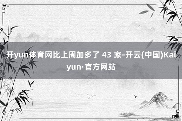 开yun体育网比上周加多了 43 家-开云(中国)Kaiyun·官方网站