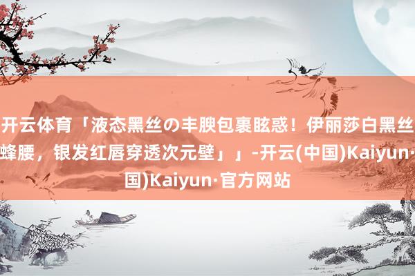 开云体育「液态黑丝の丰腴包裹眩惑！伊丽莎白黑丝连体衣裹蜂腰，银发红唇穿透次元壁」」-开云(中国)Kaiyun·官方网站