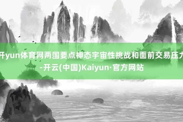 开yun体育网两国要点神态宇宙性挑战和面前交易压力-开云(中国)Kaiyun·官方网站