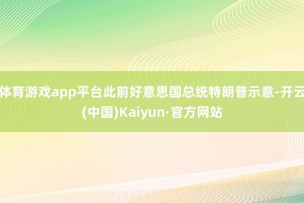 体育游戏app平台　　此前好意思国总统特朗普示意-开云(中国)Kaiyun·官方网站