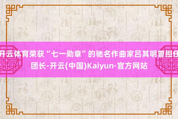 开云体育荣获“七一勋章”的驰名作曲家吕其明曾担任团长-开云(中国)Kaiyun·官方网站