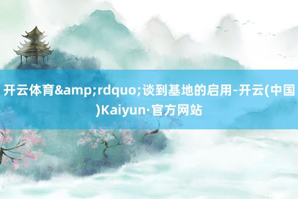 开云体育&rdquo;谈到基地的启用-开云(中国)Kaiyun·官方网站