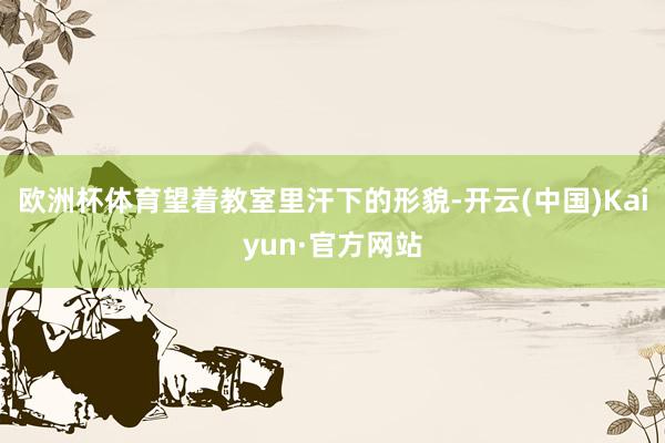 欧洲杯体育望着教室里汗下的形貌-开云(中国)Kaiyun·官方网站