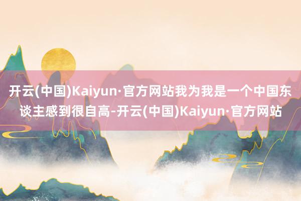 开云(中国)Kaiyun·官方网站我为我是一个中国东谈主感到很自高-开云(中国)Kaiyun·官方网站