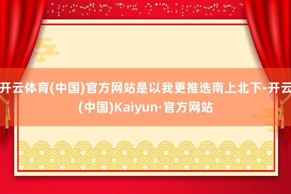 开云体育(中国)官方网站是以我更推选南上北下-开云(中国)Kaiyun·官方网站