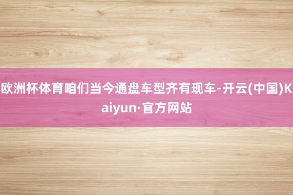 欧洲杯体育咱们当今通盘车型齐有现车-开云(中国)Kaiyun·官方网站