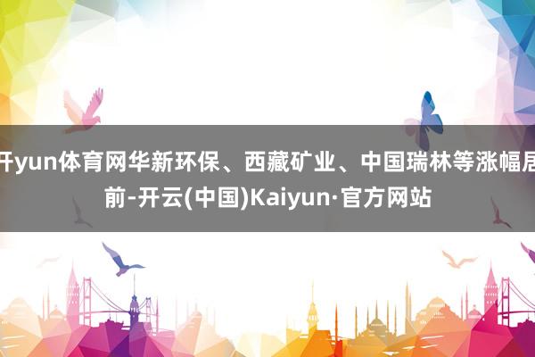 开yun体育网华新环保、西藏矿业、中国瑞林等涨幅居前-开云(中国)Kaiyun·官方网站