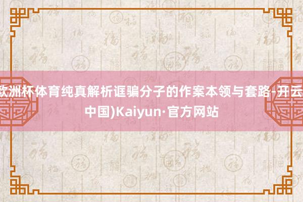 欧洲杯体育纯真解析诓骗分子的作案本领与套路-开云(中国)Kaiyun·官方网站