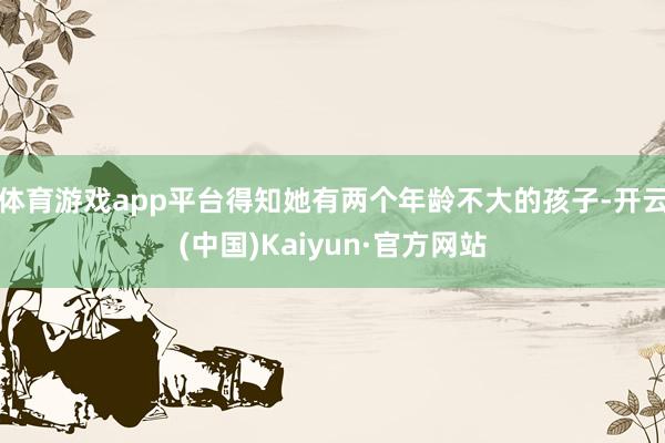 体育游戏app平台得知她有两个年龄不大的孩子-开云(中国)Kaiyun·官方网站