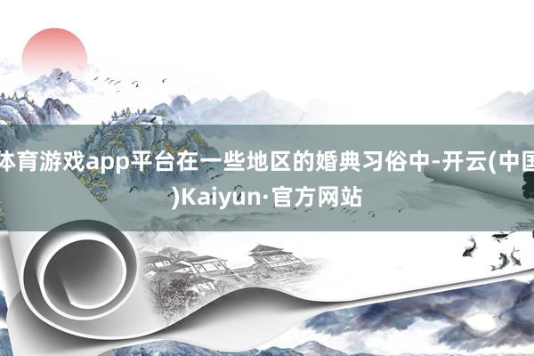 体育游戏app平台在一些地区的婚典习俗中-开云(中国)Kaiyun·官方网站