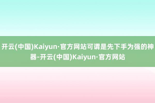 开云(中国)Kaiyun·官方网站可谓是先下手为强的神器-开云(中国)Kaiyun·官方网站