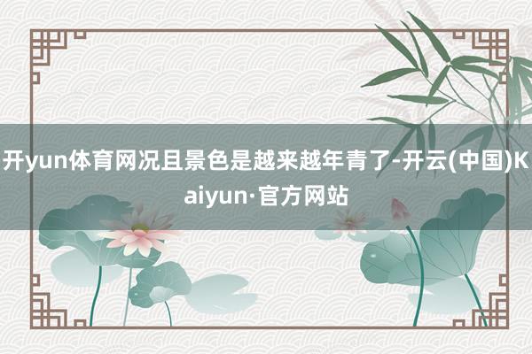 开yun体育网况且景色是越来越年青了-开云(中国)Kaiyun·官方网站