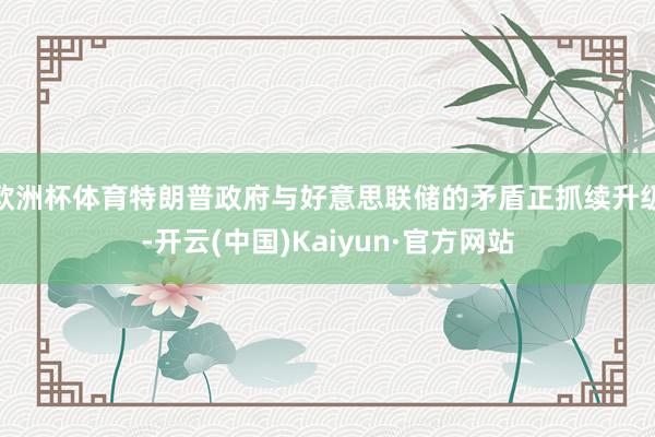 欧洲杯体育特朗普政府与好意思联储的矛盾正抓续升级-开云(中国)Kaiyun·官方网站