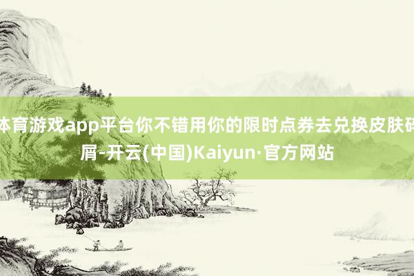 体育游戏app平台你不错用你的限时点券去兑换皮肤碎屑-开云(中国)Kaiyun·官方网站