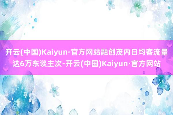 开云(中国)Kaiyun·官方网站融创茂内日均客流量达6万东谈主次-开云(中国)Kaiyun·官方网站